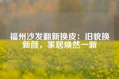 福州沙发翻新换皮：旧貌换新颜，家居焕然一新