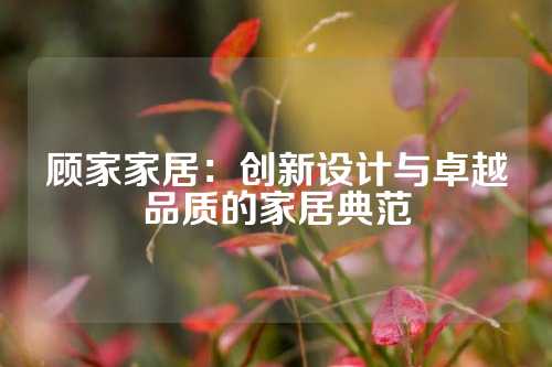 顾家家居：创新设计与卓越品质的家居典范