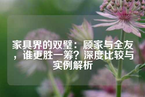 家具界的双璧：顾家与全友，谁更胜一筹？深度比较与实例解析