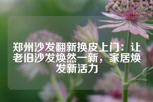 郑州沙发翻新换皮上门：让老旧沙发焕然一新，家居焕发新活力