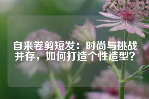 自来卷剪短发：时尚与挑战并存，如何打造个性造型？