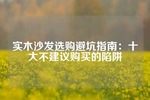 实木沙发选购避坑指南：十大不建议购买的陷阱