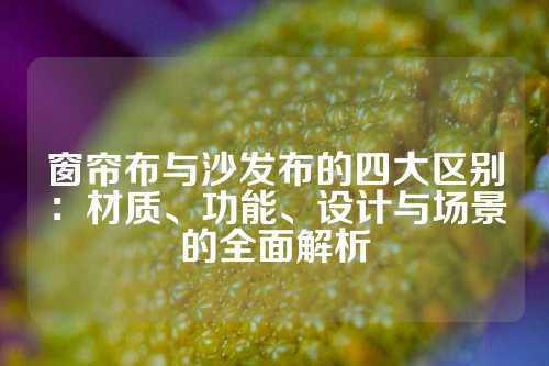 窗帘布与沙发布的四大区别：材质、功能、设计与场景的全面解析