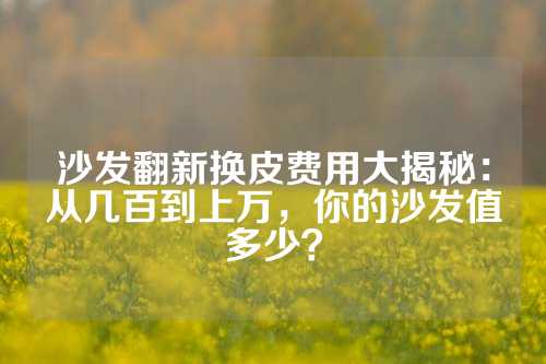 沙发翻新换皮费用大揭秘：从几百到上万，你的沙发值多少？