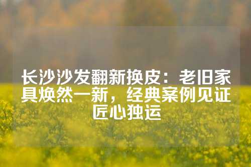长沙沙发翻新换皮：老旧家具焕然一新，经典案例见证匠心独运