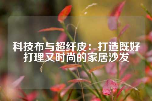 科技布与超纤皮：打造既好打理又时尚的家居沙发