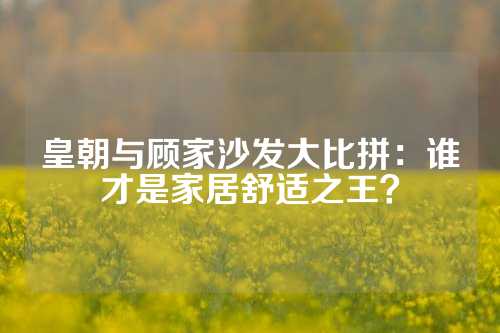 皇朝与顾家沙发大比拼：谁才是家居舒适之王？