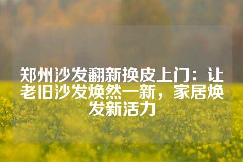 郑州沙发翻新换皮上门：让老旧沙发焕然一新，家居焕发新活力
