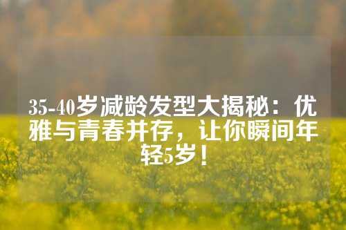 35-40岁减龄发型大揭秘：优雅与青春并存，让你瞬间年轻5岁！