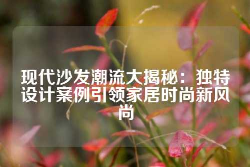 现代沙发潮流大揭秘：独特设计案例引领家居时尚新风尚