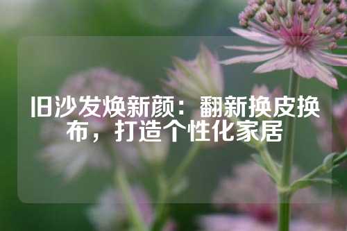 旧沙发焕新颜：翻新换皮换布，打造个性化家居