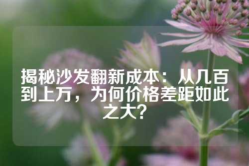 揭秘沙发翻新成本：从几百到上万，为何价格差距如此之大？