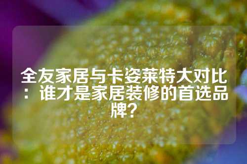 全友家居与卡姿莱特大对比：谁才是家居装修的首选品牌？